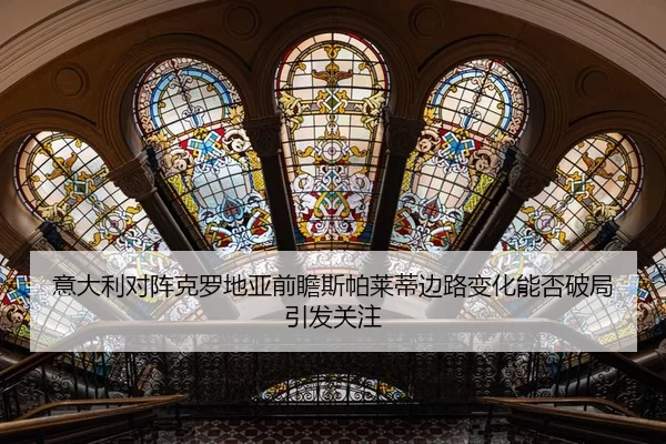 意大利对阵克罗地亚前瞻斯帕莱蒂边路变化能否破局引发关注